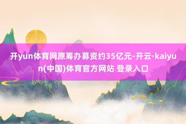 开yun体育网原筹办募资约35亿元-开云·kaiyun(中国)体育官方网站 登录入口