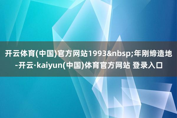 开云体育(中国)官方网站1993&nbsp;年刚缔造地-开云·kaiyun(中国)体育官方网站 登录入口