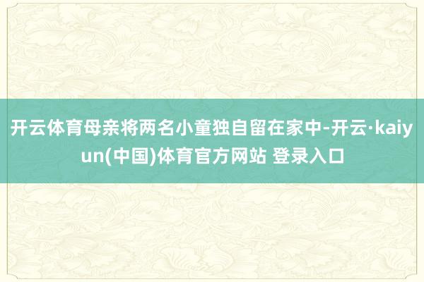 开云体育母亲将两名小童独自留在家中-开云·kaiyun(中国)体育官方网站 登录入口
