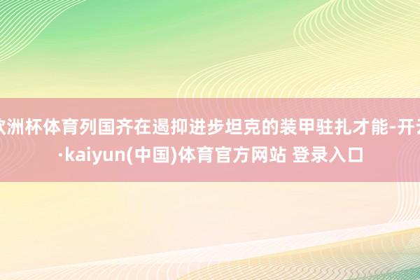 欧洲杯体育列国齐在遏抑进步坦克的装甲驻扎才能-开云·kaiyun(中国)体育官方网站 登录入口