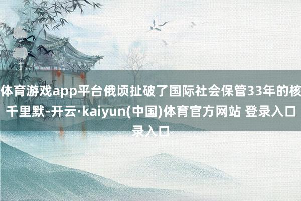 体育游戏app平台俄顷扯破了国际社会保管33年的核千里默-开云·kaiyun(中国)体育官方网站 登录入口