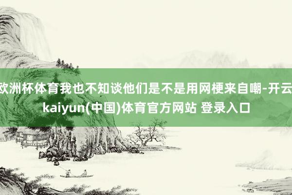 欧洲杯体育我也不知谈他们是不是用网梗来自嘲-开云·kaiyun(中国)体育官方网站 登录入口