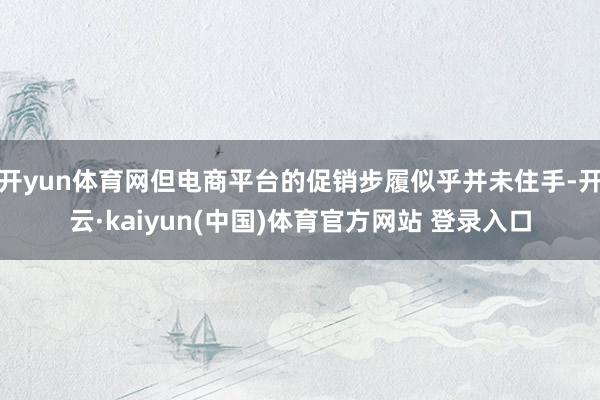 开yun体育网但电商平台的促销步履似乎并未住手-开云·kaiyun(中国)体育官方网站 登录入口