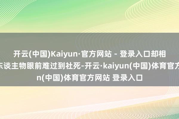 开云(中国)Kaiyun·官方网站 - 登录入口却相通在运筹帷幄东谈主物眼前难过到社死-开云·kaiyun(中国)体育官方网站 登录入口