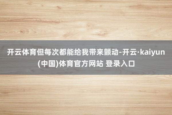 开云体育但每次都能给我带来颤动-开云·kaiyun(中国)体育官方网站 登录入口
