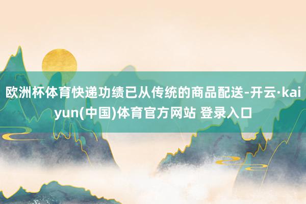 欧洲杯体育快递功绩已从传统的商品配送-开云·kaiyun(中国)体育官方网站 登录入口