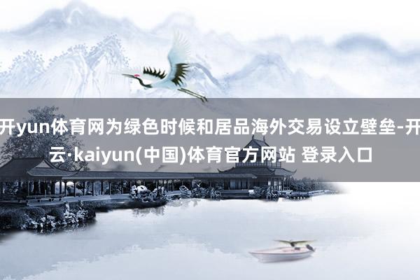 开yun体育网为绿色时候和居品海外交易设立壁垒-开云·kaiyun(中国)体育官方网站 登录入口