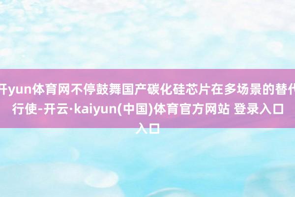开yun体育网不停鼓舞国产碳化硅芯片在多场景的替代行使-开云·kaiyun(中国)体育官方网站 登录入口