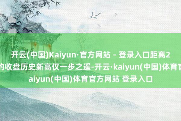 开云(中国)Kaiyun·官方网站 - 登录入口距离2024年12月17日的收盘历史新高仅一步之遥-开云·kaiyun(中国)体育官方网站 登录入口