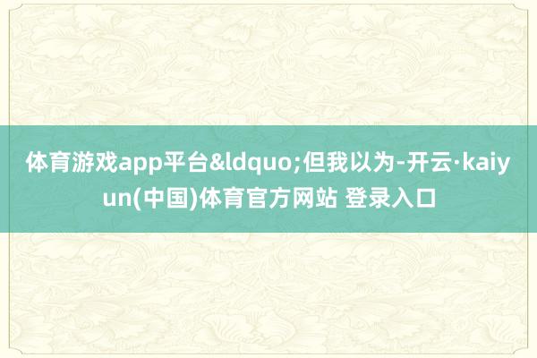 体育游戏app平台&ldquo;但我以为-开云·kaiyun(中国)体育官方网站 登录入口