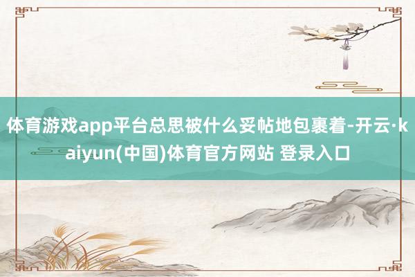 体育游戏app平台总思被什么妥帖地包裹着-开云·kaiyun(中国)体育官方网站 登录入口