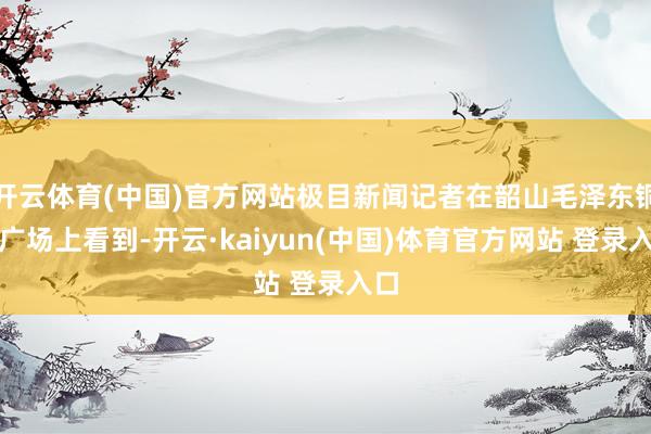 开云体育(中国)官方网站极目新闻记者在韶山毛泽东铜像广场上看到-开云·kaiyun(中国)体育官方网站 登录入口