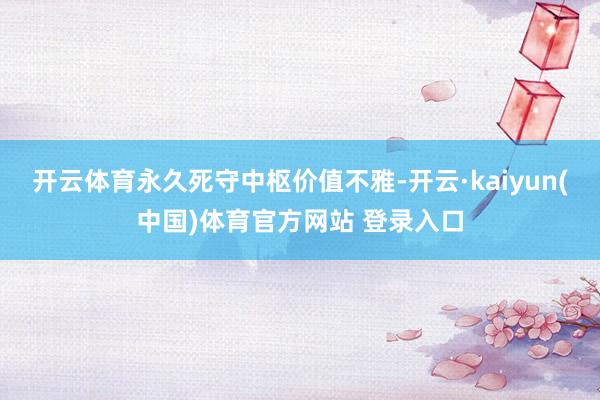 开云体育永久死守中枢价值不雅-开云·kaiyun(中国)体育官方网站 登录入口