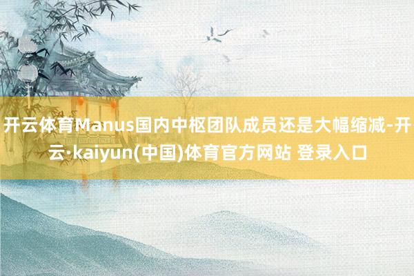 开云体育Manus国内中枢团队成员还是大幅缩减-开云·kaiyun(中国)体育官方网站 登录入口
