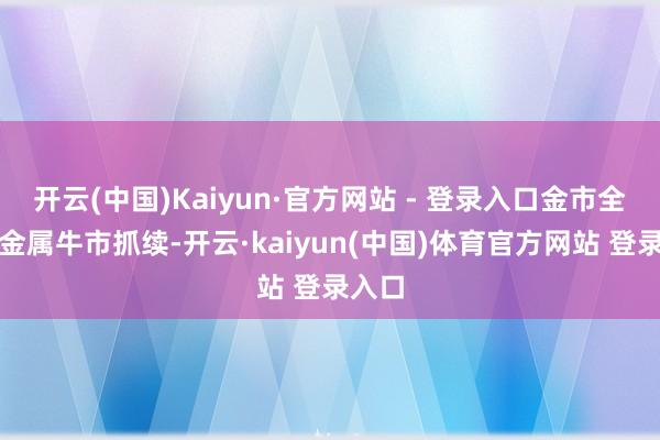 开云(中国)Kaiyun·官方网站 - 登录入口金市全球贵金属牛市抓续-开云·kaiyun(中国)体育官方网站 登录入口