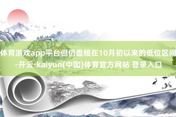 体育游戏app平台但仍盘桓在10月初以来的低位区间-开云·kaiyun(中国)体育官方网站 登录入口