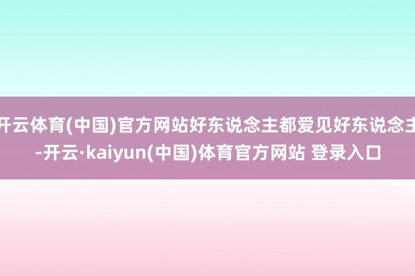 开云体育(中国)官方网站好东说念主都爱见好东说念主-开云·kaiyun(中国)体育官方网站 登录入口