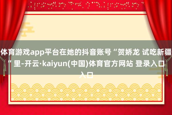 体育游戏app平台在她的抖音账号“贺娇龙 试吃新疆”里-开云·kaiyun(中国)体育官方网站 登录入口