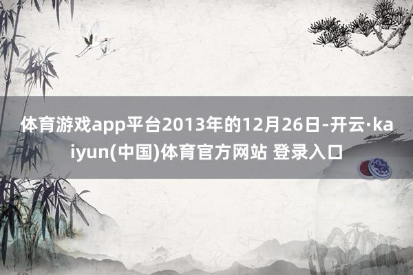 体育游戏app平台2013年的12月26日-开云·kaiyun(中国)体育官方网站 登录入口