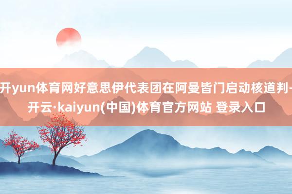 开yun体育网好意思伊代表团在阿曼皆门启动核道判-开云·kaiyun(中国)体育官方网站 登录入口
