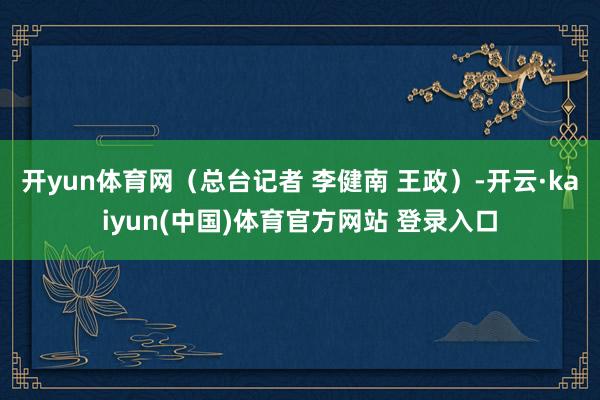 开yun体育网（总台记者 李健南 王政）-开云·kaiyun(中国)体育官方网站 登录入口